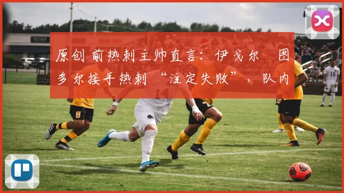 原创 前热刺主帅直言:伊戈尔・图多尔接手热刺 “注定失败”,队内氛围 “ toxic 至极”