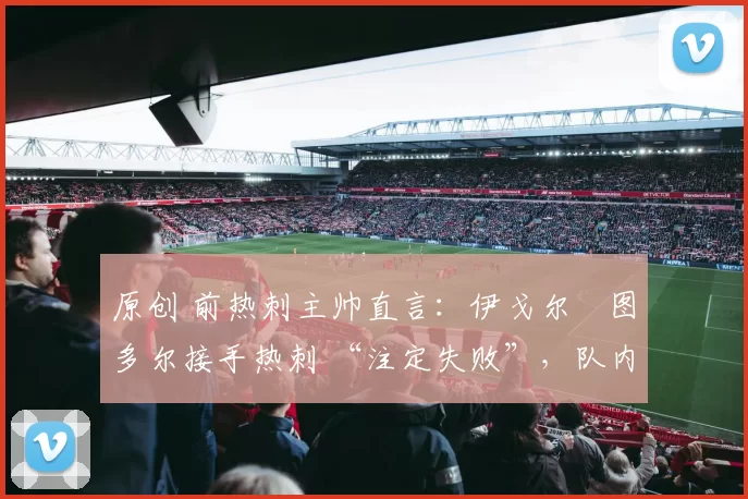 原创 前热刺主帅直言:伊戈尔・图多尔接手热刺 “注定失败”,队内氛围 “ toxic 至极”