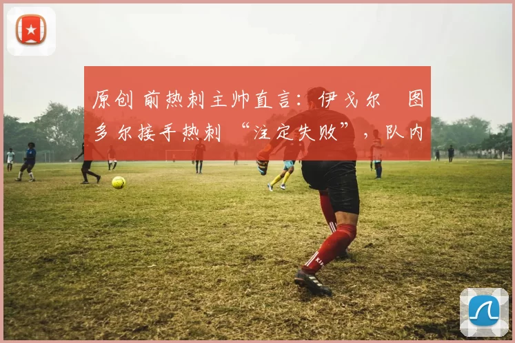 原创 前热刺主帅直言：伊戈尔・图多尔接手热刺 “注定失败”，队内氛围 “ toxic 至极”