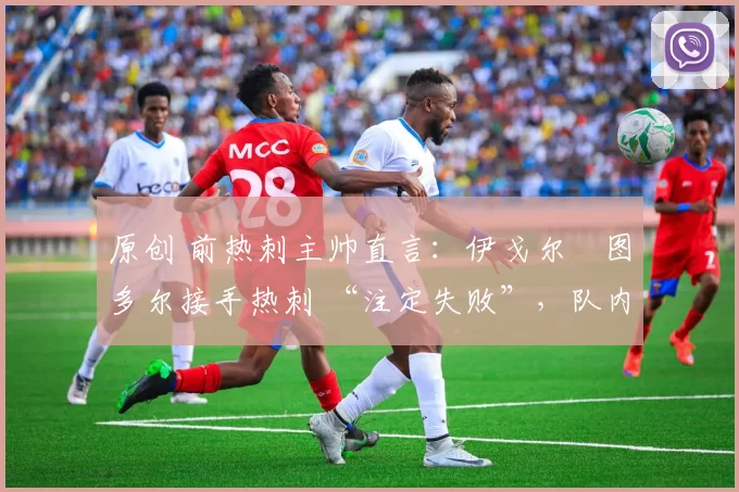 原创 前热刺主帅直言:伊戈尔・图多尔接手热刺 “注定失败”,队内氛围 “ toxic 至极”