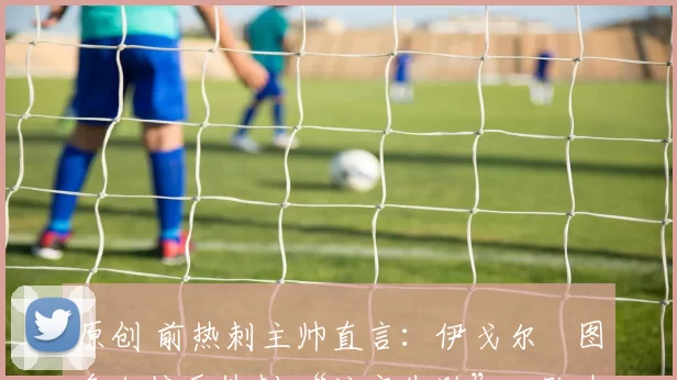 原创 前热刺主帅直言:伊戈尔・图多尔接手热刺 “注定失败”,队内氛围 “ toxic 至极”