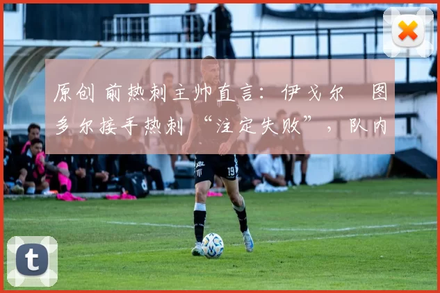 原创 前热刺主帅直言:伊戈尔・图多尔接手热刺 “注定失败”,队内氛围 “ toxic 至极”