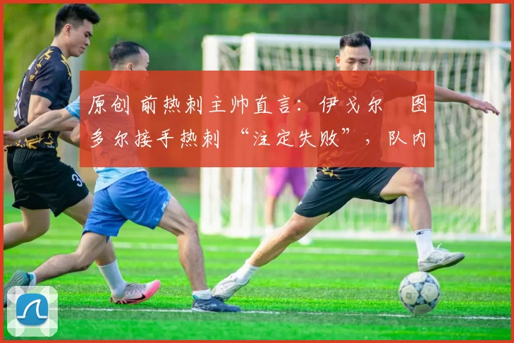 原创 前热刺主帅直言:伊戈尔・图多尔接手热刺 “注定失败”,队内氛围 “ toxic 至极”