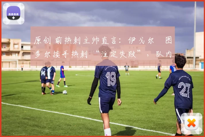 原创 前热刺主帅直言:伊戈尔・图多尔接手热刺 “注定失败”,队内氛围 “ toxic 至极”