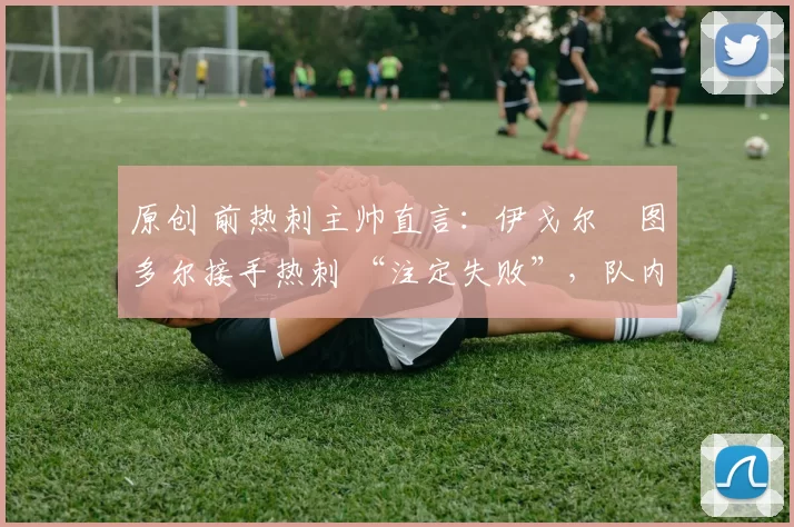 原创 前热刺主帅直言:伊戈尔・图多尔接手热刺 “注定失败”,队内氛围 “ toxic 至极”