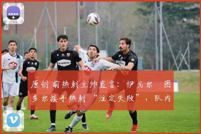 原创 前热刺主帅直言:伊戈尔・图多尔接手热刺 “注定失败”,队内氛围 “ toxic 至极”
