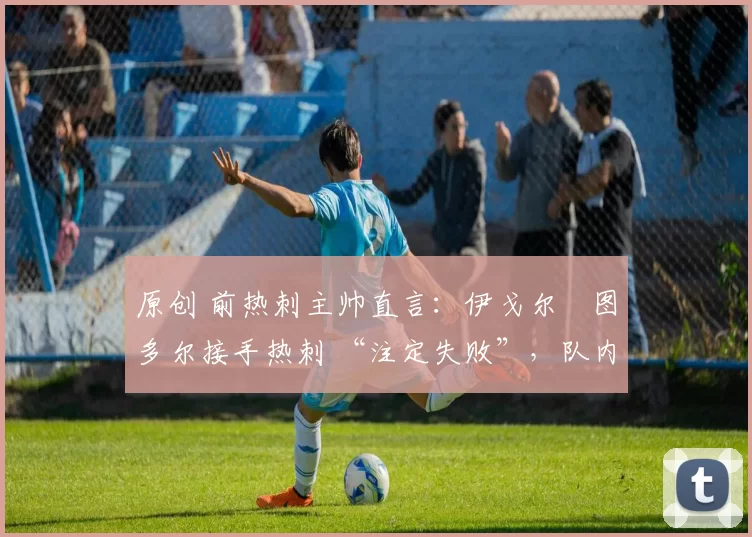 原创 前热刺主帅直言:伊戈尔・图多尔接手热刺 “注定失败”,队内氛围 “ toxic 至极”