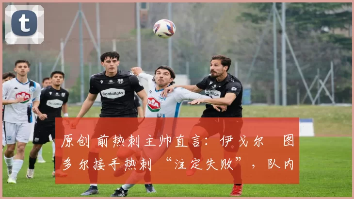 原创 前热刺主帅直言:伊戈尔・图多尔接手热刺 “注定失败”,队内氛围 “ toxic 至极”