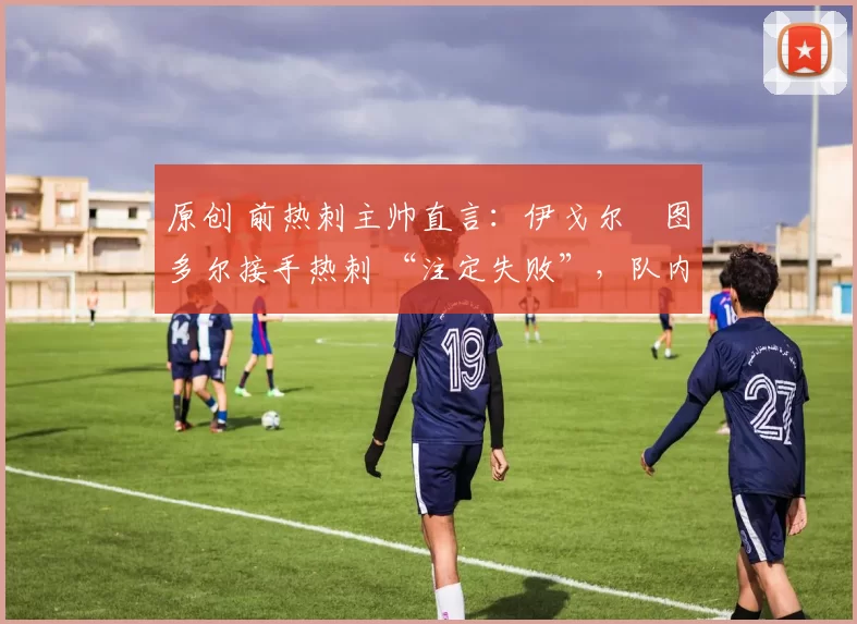 原创 前热刺主帅直言:伊戈尔・图多尔接手热刺 “注定失败”,队内氛围 “ toxic 至极”