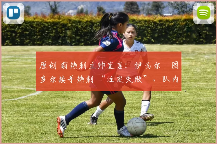 原创 前热刺主帅直言：伊戈尔・图多尔接手热刺 “注定失败”，队内氛围 “ toxic 至极”