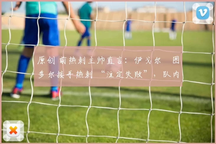 原创 前热刺主帅直言：伊戈尔・图多尔接手热刺 “注定失败”，队内氛围 “ toxic 至极”