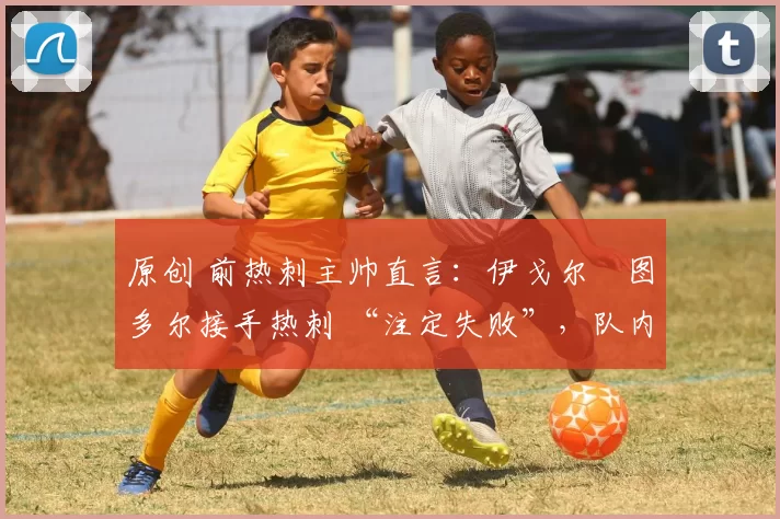 原创 前热刺主帅直言:伊戈尔・图多尔接手热刺 “注定失败”,队内氛围 “ toxic 至极”