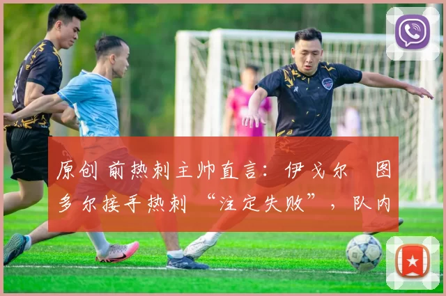 原创 前热刺主帅直言:伊戈尔・图多尔接手热刺 “注定失败”,队内氛围 “ toxic 至极”