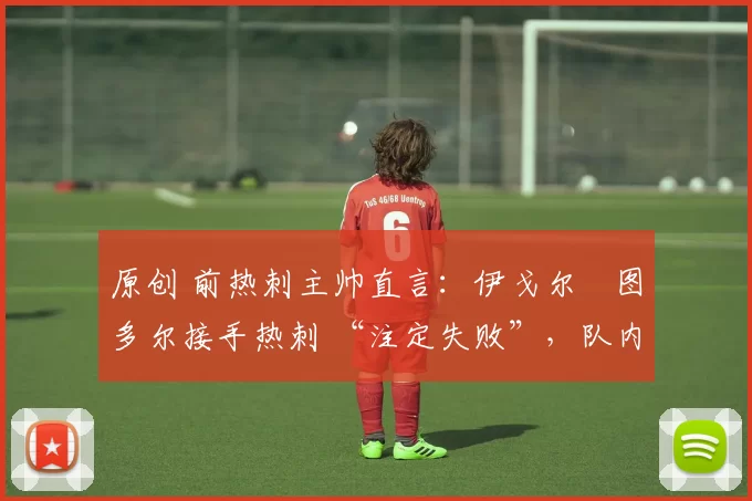 原创 前热刺主帅直言:伊戈尔・图多尔接手热刺 “注定失败”,队内氛围 “ toxic 至极”