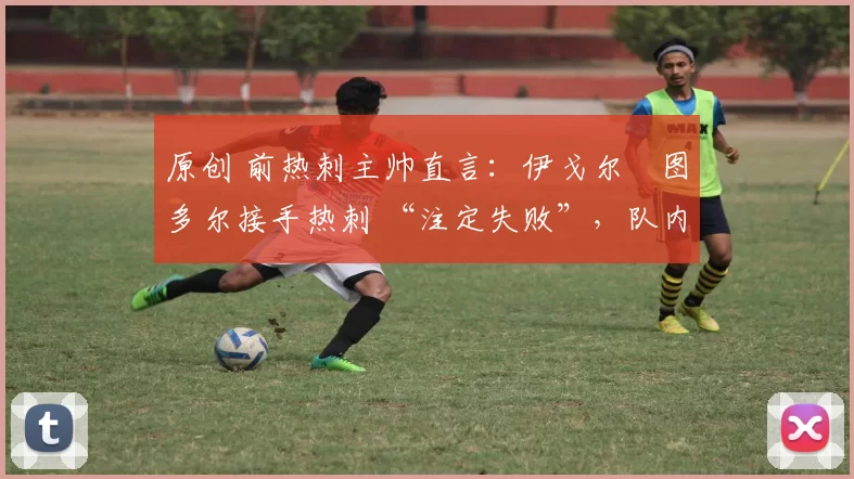 原创 前热刺主帅直言:伊戈尔・图多尔接手热刺 “注定失败”,队内氛围 “ toxic 至极”