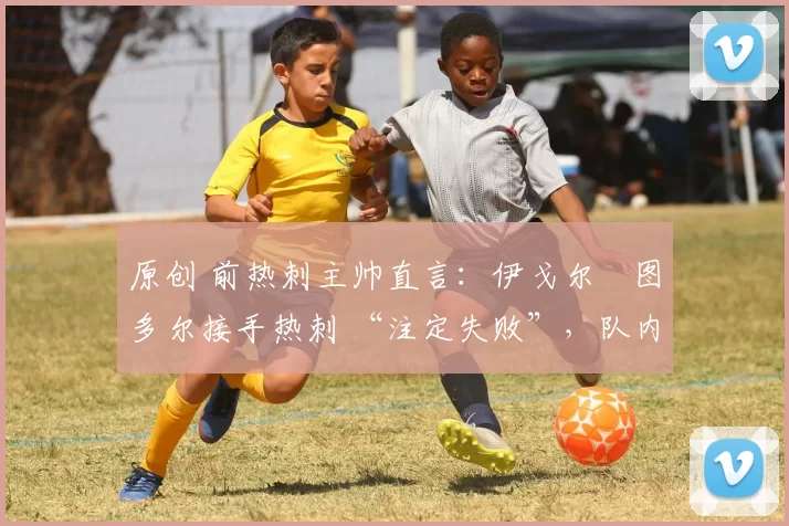 原创 前热刺主帅直言:伊戈尔・图多尔接手热刺 “注定失败”,队内氛围 “ toxic 至极”