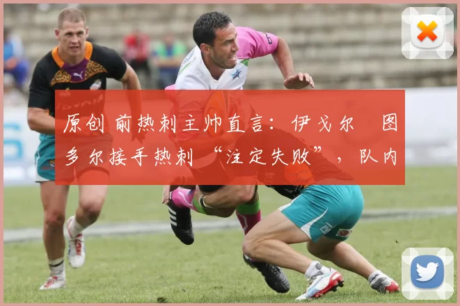 原创 前热刺主帅直言:伊戈尔・图多尔接手热刺 “注定失败”,队内氛围 “ toxic 至极”
