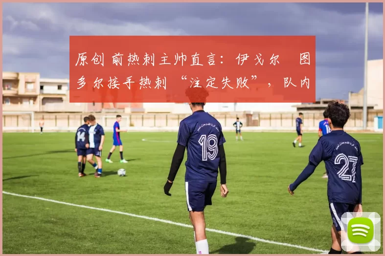 原创 前热刺主帅直言:伊戈尔・图多尔接手热刺 “注定失败”,队内氛围 “ toxic 至极”