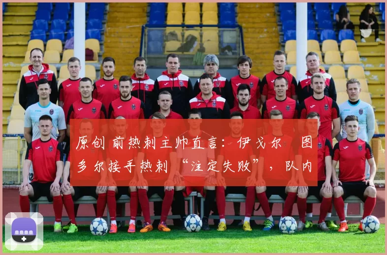 原创 前热刺主帅直言:伊戈尔・图多尔接手热刺 “注定失败”,队内氛围 “ toxic 至极”