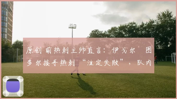 原创 前热刺主帅直言：伊戈尔・图多尔接手热刺 “注定失败”，队内氛围 “ toxic 至极”