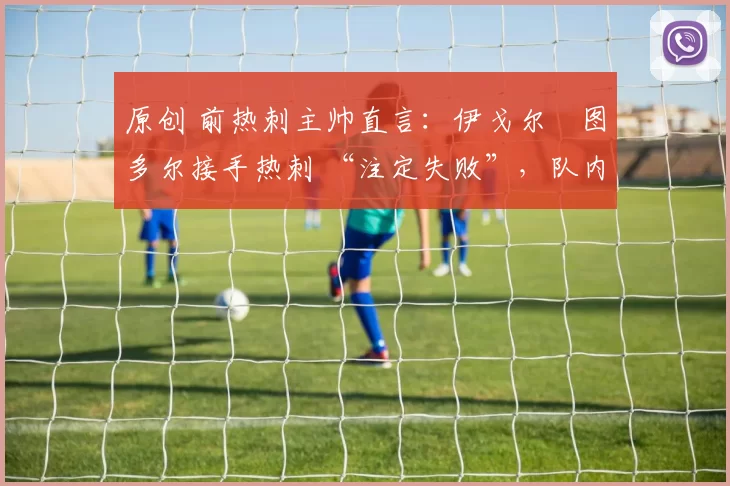 原创 前热刺主帅直言:伊戈尔・图多尔接手热刺 “注定失败”,队内氛围 “ toxic 至极”