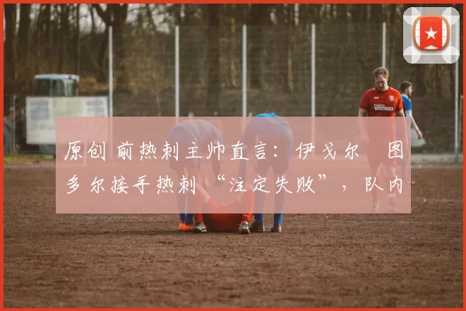 原创 前热刺主帅直言:伊戈尔・图多尔接手热刺 “注定失败”,队内氛围 “ toxic 至极”