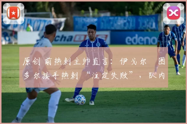 原创 前热刺主帅直言:伊戈尔・图多尔接手热刺 “注定失败”,队内氛围 “ toxic 至极”