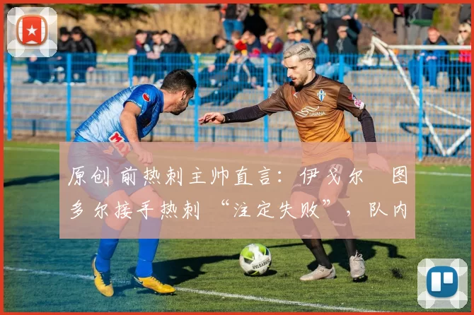 原创 前热刺主帅直言:伊戈尔・图多尔接手热刺 “注定失败”,队内氛围 “ toxic 至极”