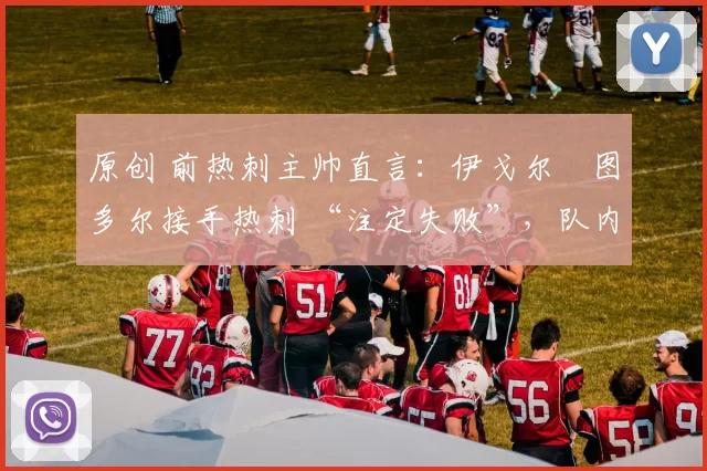 原创 前热刺主帅直言：伊戈尔・图多尔接手热刺 “注定失败”，队内氛围 “ toxic 至极”