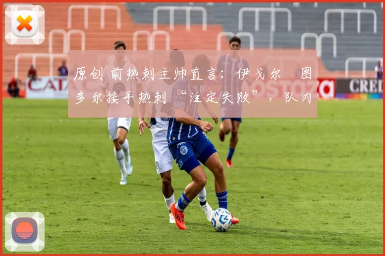 原创 前热刺主帅直言:伊戈尔・图多尔接手热刺 “注定失败”,队内氛围 “ toxic 至极”
