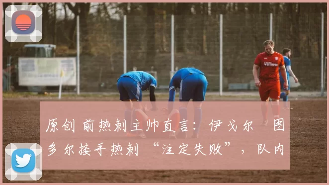 原创 前热刺主帅直言:伊戈尔・图多尔接手热刺 “注定失败”,队内氛围 “ toxic 至极”