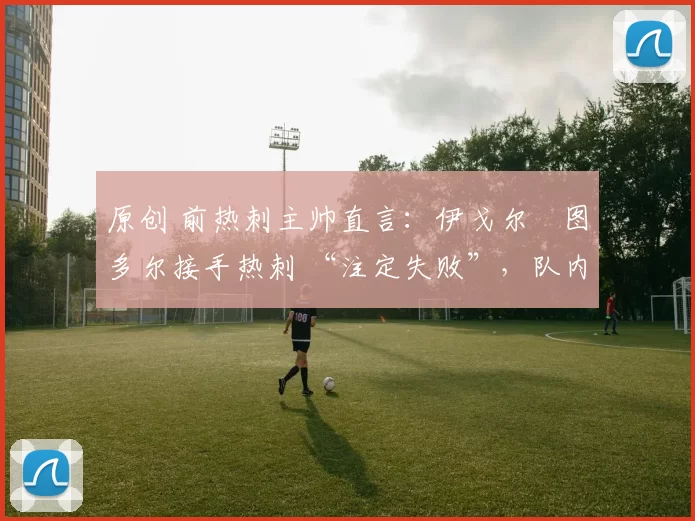 原创 前热刺主帅直言：伊戈尔・图多尔接手热刺 “注定失败”，队内氛围 “ toxic 至极”