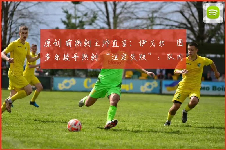 原创 前热刺主帅直言：伊戈尔・图多尔接手热刺 “注定失败”，队内氛围 “ toxic 至极”