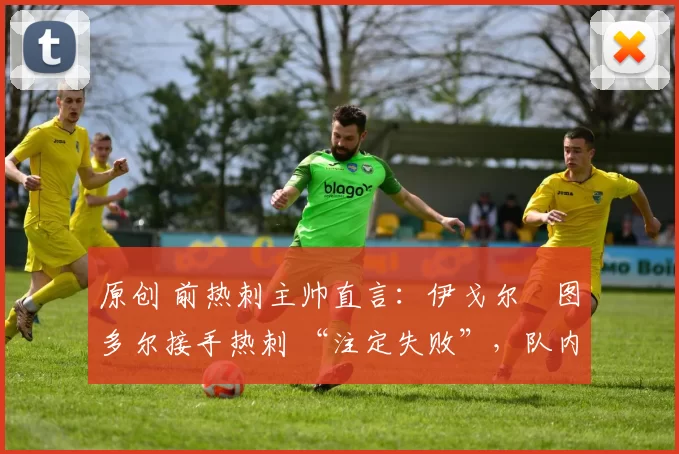 原创 前热刺主帅直言:伊戈尔・图多尔接手热刺 “注定失败”,队内氛围 “ toxic 至极”