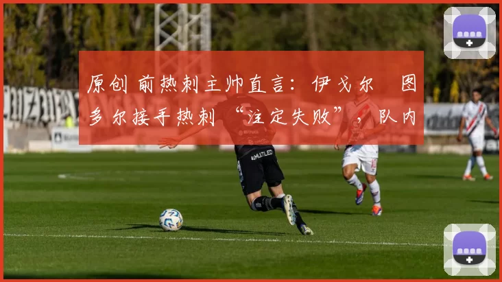原创 前热刺主帅直言:伊戈尔・图多尔接手热刺 “注定失败”,队内氛围 “ toxic 至极”