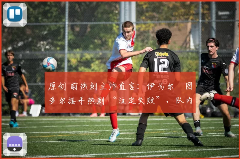 原创 前热刺主帅直言:伊戈尔・图多尔接手热刺 “注定失败”,队内氛围 “ toxic 至极”
