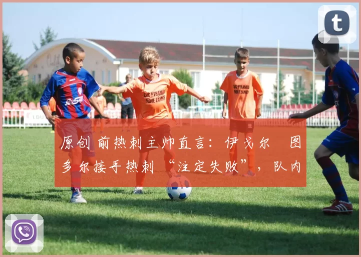 原创 前热刺主帅直言:伊戈尔・图多尔接手热刺 “注定失败”,队内氛围 “ toxic 至极”