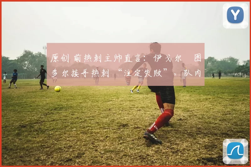 原创 前热刺主帅直言:伊戈尔・图多尔接手热刺 “注定失败”,队内氛围 “ toxic 至极”