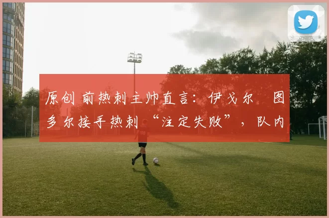 原创 前热刺主帅直言:伊戈尔・图多尔接手热刺 “注定失败”,队内氛围 “ toxic 至极”