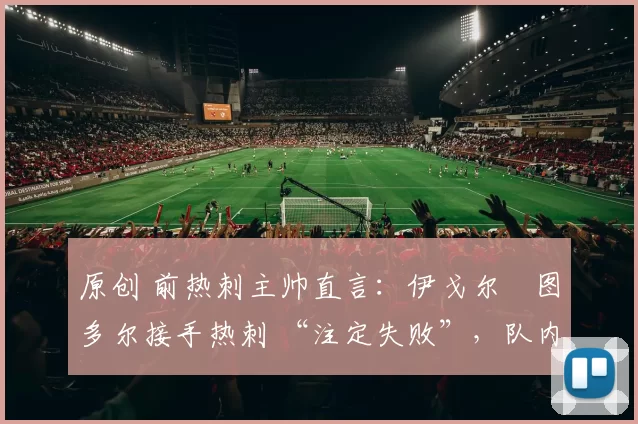 原创 前热刺主帅直言：伊戈尔・图多尔接手热刺 “注定失败”，队内氛围 “ toxic 至极”