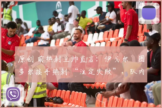 原创 前热刺主帅直言：伊戈尔・图多尔接手热刺 “注定失败”，队内氛围 “ toxic 至极”