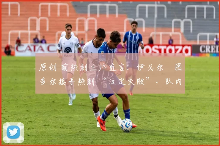 原创 前热刺主帅直言:伊戈尔・图多尔接手热刺 “注定失败”,队内氛围 “ toxic 至极”