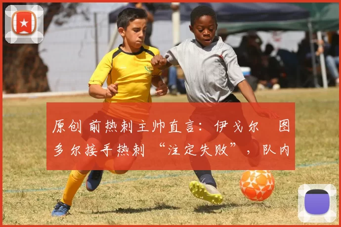 原创 前热刺主帅直言:伊戈尔・图多尔接手热刺 “注定失败”,队内氛围 “ toxic 至极”