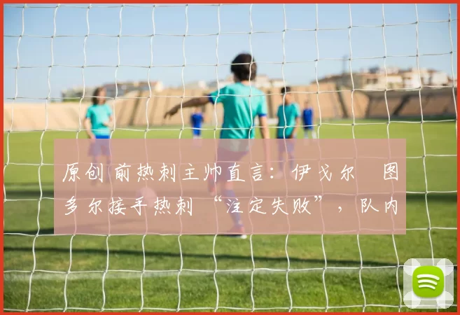 原创 前热刺主帅直言：伊戈尔・图多尔接手热刺 “注定失败”，队内氛围 “ toxic 至极”