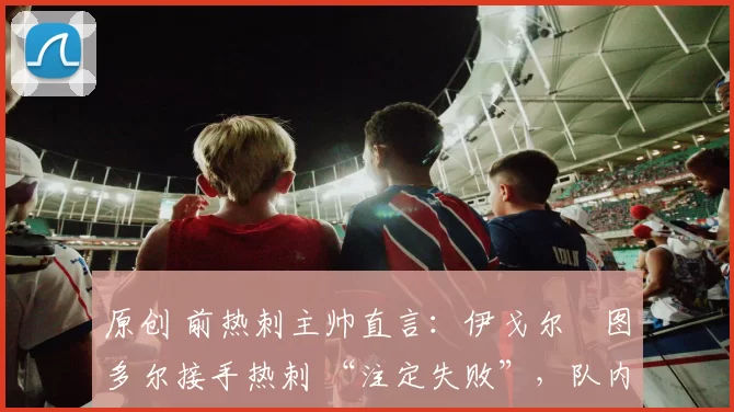 原创 前热刺主帅直言:伊戈尔・图多尔接手热刺 “注定失败”,队内氛围 “ toxic 至极”