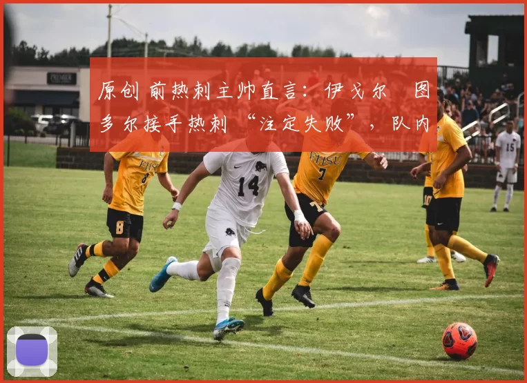 原创 前热刺主帅直言:伊戈尔・图多尔接手热刺 “注定失败”,队内氛围 “ toxic 至极”