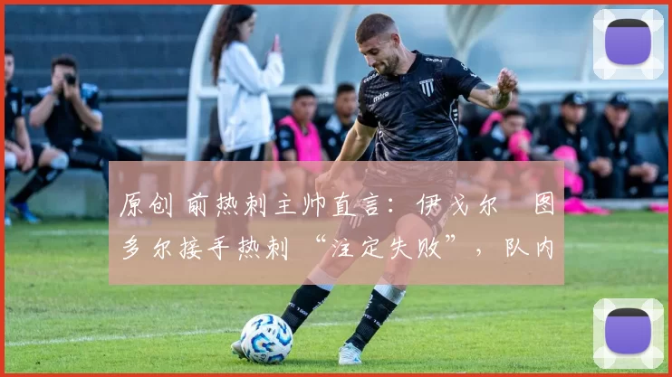原创 前热刺主帅直言:伊戈尔・图多尔接手热刺 “注定失败”,队内氛围 “ toxic 至极”