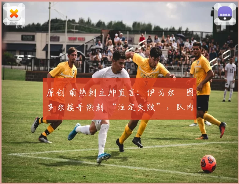 原创 前热刺主帅直言:伊戈尔・图多尔接手热刺 “注定失败”,队内氛围 “ toxic 至极”