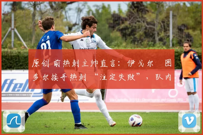 原创 前热刺主帅直言:伊戈尔・图多尔接手热刺 “注定失败”,队内氛围 “ toxic 至极”