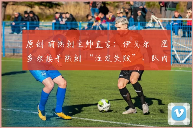 原创 前热刺主帅直言:伊戈尔・图多尔接手热刺 “注定失败”,队内氛围 “ toxic 至极”